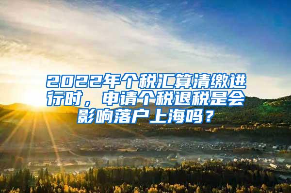 2022年个税汇算清缴进行时，申请个税退税是会影响落户上海吗？