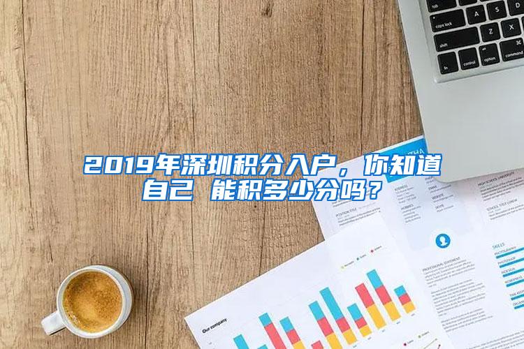 2019年深圳积分入户，你知道自己 能积多少分吗？
