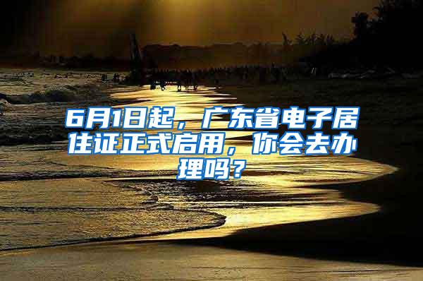 6月1日起，广东省电子居住证正式启用，你会去办理吗？