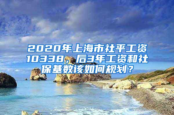2020年上海市社平工资10338，后3年工资和社保基数该如何规划？