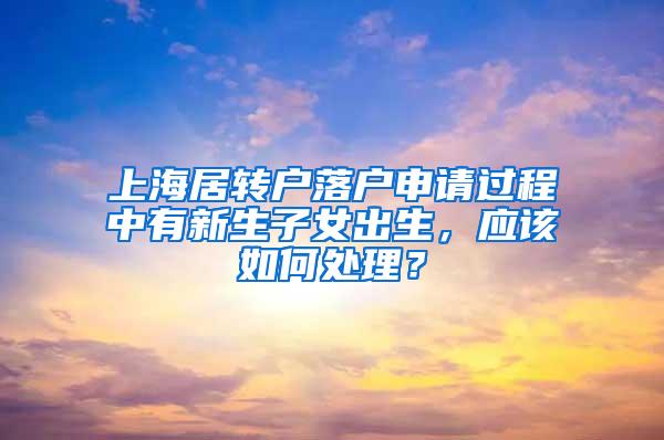 上海居转户落户申请过程中有新生子女出生，应该如何处理？