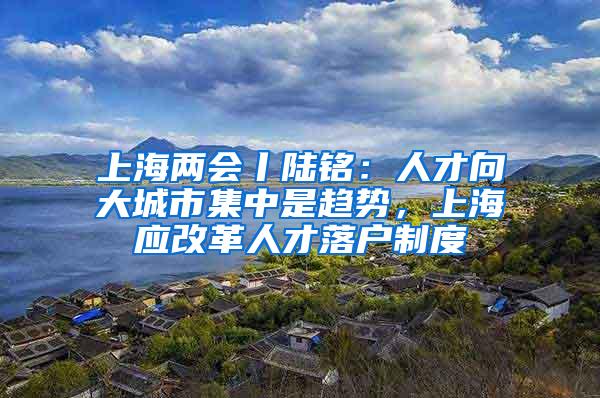 上海两会丨陆铭：人才向大城市集中是趋势，上海应改革人才落户制度