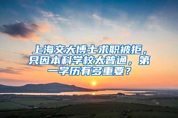 上海交大博士求职被拒，只因本科学校太普通，第一学历有多重要？