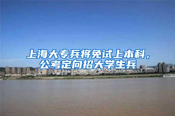 上海大专兵将免试上本科，公考定向招大学生兵