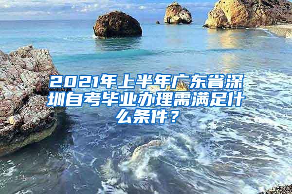 2021年上半年广东省深圳自考毕业办理需满足什么条件？