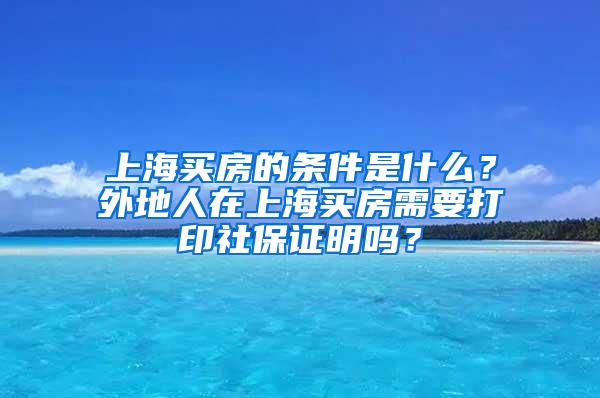 上海买房的条件是什么？外地人在上海买房需要打印社保证明吗？