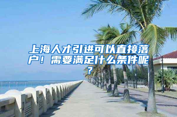 上海人才引进可以直接落户！需要满足什么条件呢？