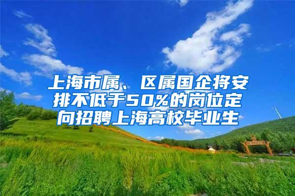上海市属、区属国企将安排不低于50%的岗位定向招聘上海高校毕业生