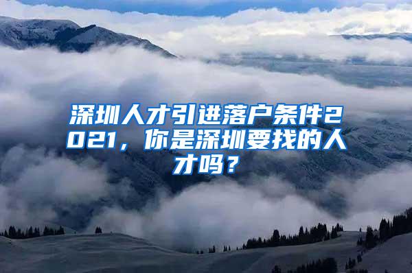 深圳人才引进落户条件2021，你是深圳要找的人才吗？
