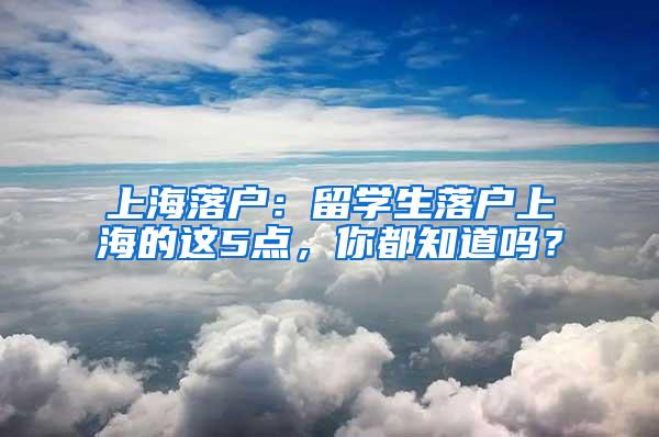 上海落户：留学生落户上海的这5点，你都知道吗？