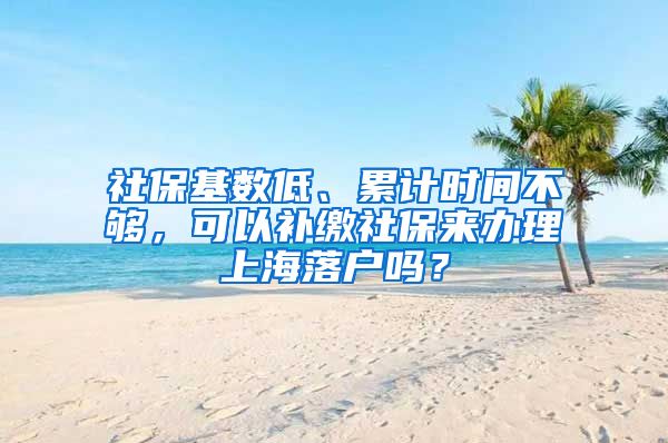 社保基数低、累计时间不够，可以补缴社保来办理上海落户吗？