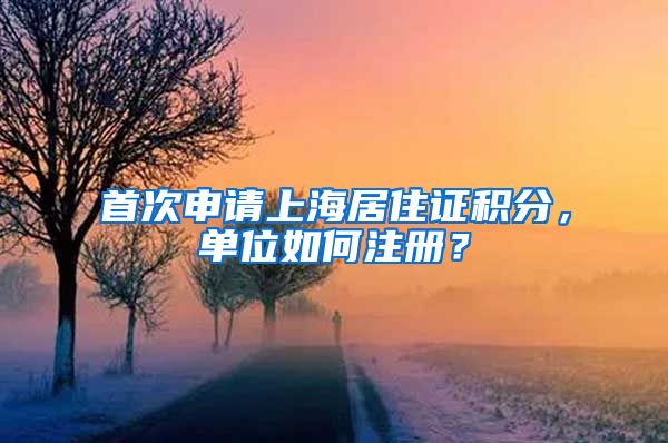 首次申请上海居住证积分，单位如何注册？