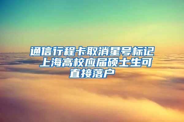 通信行程卡取消星号标记 上海高校应届硕士生可直接落户