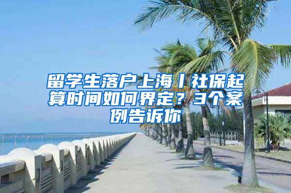 留学生落户上海丨社保起算时间如何界定？3个案例告诉你
